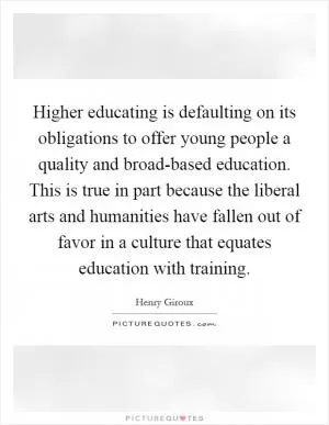 Higher educating is defaulting on its obligations to offer young people a quality and broad-based education. This is true in part because the liberal arts and humanities have fallen out of favor in a culture that equates education with training Picture Quote #1