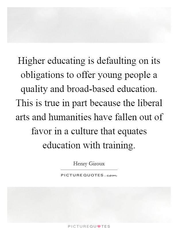 Higher educating is defaulting on its obligations to offer young people a quality and broad-based education. This is true in part because the liberal arts and humanities have fallen out of favor in a culture that equates education with training. Picture Quote #1