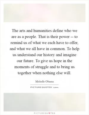 The arts and humanities define who we are as a people. That is their power -- to remind us of what we each have to offer, and what we all have in common. To help us understand our history and imagine our future. To give us hope in the moments of struggle and to bring us together when nothing else will Picture Quote #1