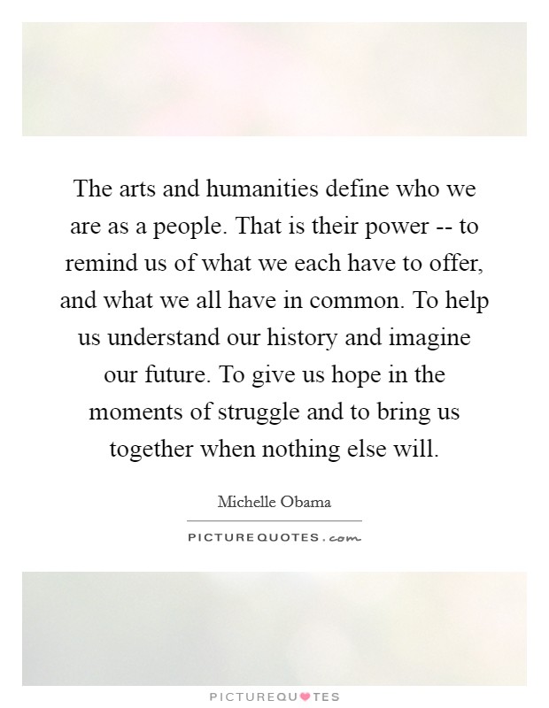 The arts and humanities define who we are as a people. That is their power -- to remind us of what we each have to offer, and what we all have in common. To help us understand our history and imagine our future. To give us hope in the moments of struggle and to bring us together when nothing else will. Picture Quote #1