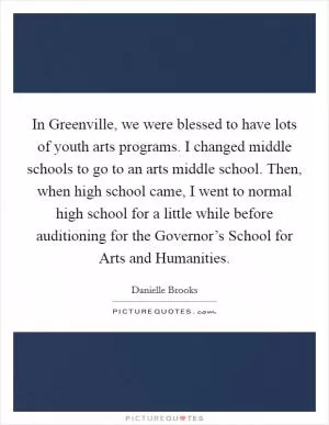 In Greenville, we were blessed to have lots of youth arts programs. I changed middle schools to go to an arts middle school. Then, when high school came, I went to normal high school for a little while before auditioning for the Governor’s School for Arts and Humanities Picture Quote #1