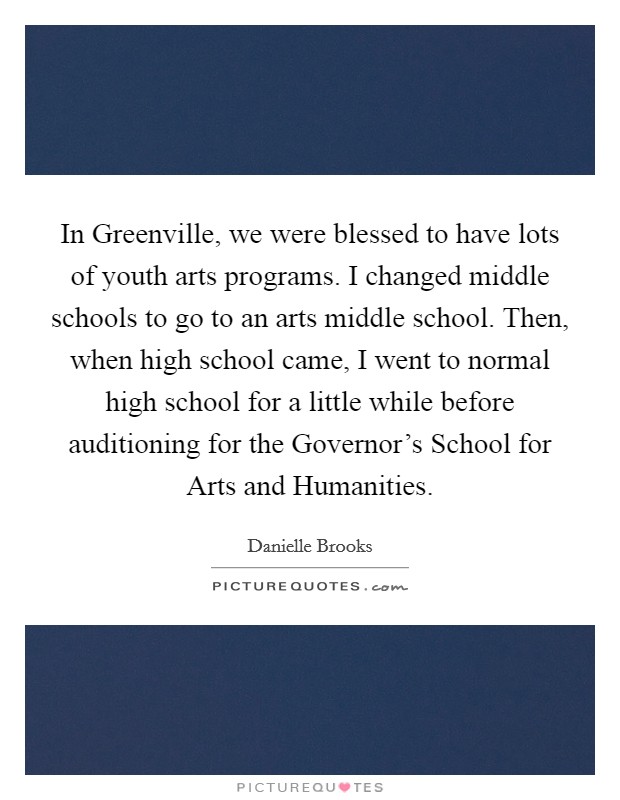 In Greenville, we were blessed to have lots of youth arts programs. I changed middle schools to go to an arts middle school. Then, when high school came, I went to normal high school for a little while before auditioning for the Governor's School for Arts and Humanities. Picture Quote #1