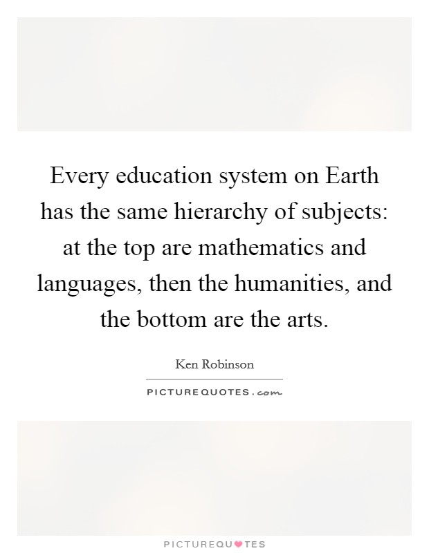 Every education system on Earth has the same hierarchy of subjects: at the top are mathematics and languages, then the humanities, and the bottom are the arts. Picture Quote #1