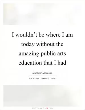 I wouldn’t be where I am today without the amazing public arts education that I had Picture Quote #1