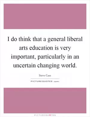 I do think that a general liberal arts education is very important, particularly in an uncertain changing world Picture Quote #1