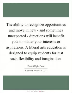 The ability to recognize opportunities and move in new - and sometimes unexpected - directions will benefit you no matter your interests or aspirations. A liberal arts education is designed to equip students for just such flexibility and imagination Picture Quote #1