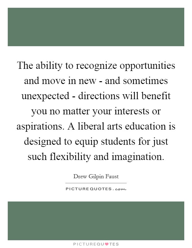 The ability to recognize opportunities and move in new - and sometimes unexpected - directions will benefit you no matter your interests or aspirations. A liberal arts education is designed to equip students for just such flexibility and imagination. Picture Quote #1