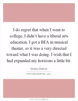 I do regret that when I went to college, I didn’t have a liberal arts education. I got a BFA in musical theater, so it was a very directed toward what I was doing. I wish that I had expanded my horizons a little bit Picture Quote #1