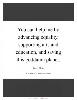 You can help me by advancing equality, supporting arts and education, and saving this goddamn planet Picture Quote #1