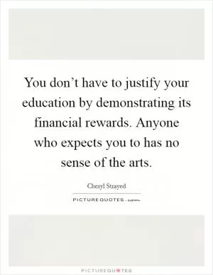 You don’t have to justify your education by demonstrating its financial rewards. Anyone who expects you to has no sense of the arts Picture Quote #1