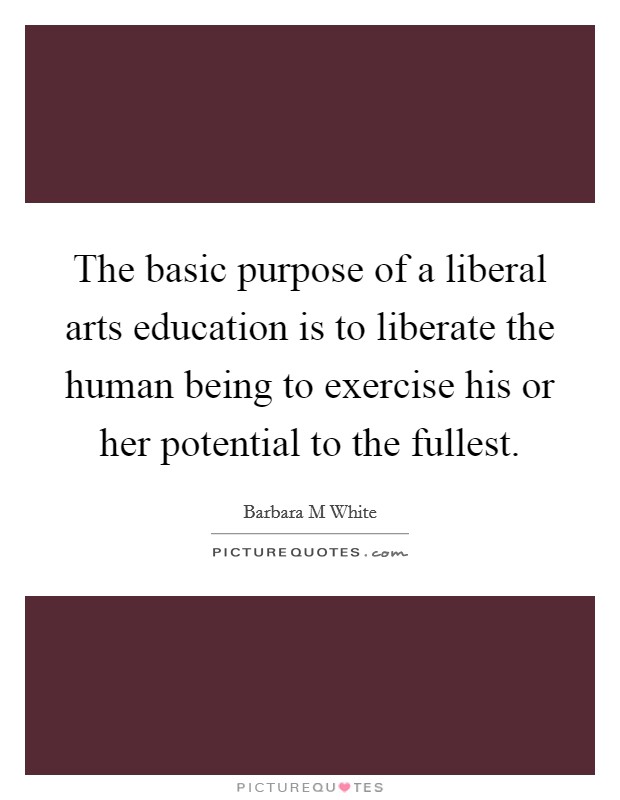 The basic purpose of a liberal arts education is to liberate the human being to exercise his or her potential to the fullest. Picture Quote #1