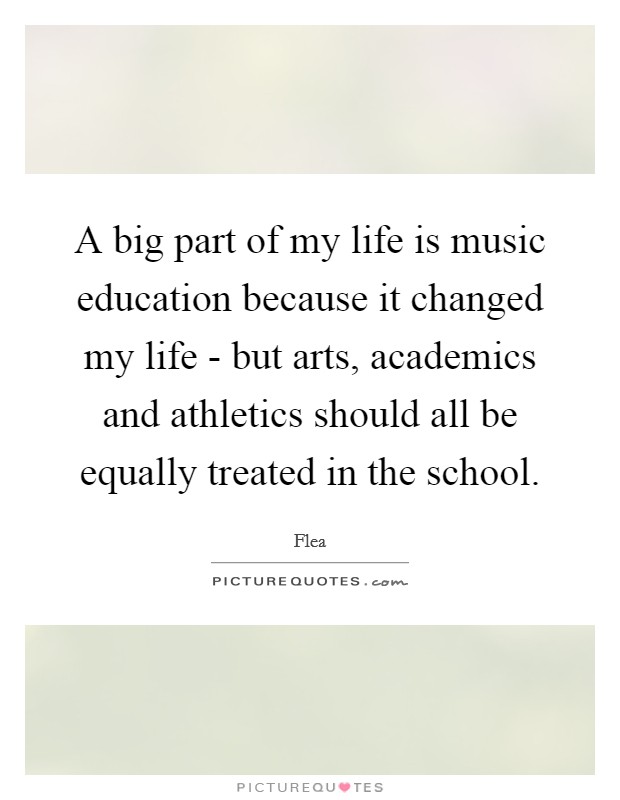 A big part of my life is music education because it changed my life - but arts, academics and athletics should all be equally treated in the school. Picture Quote #1