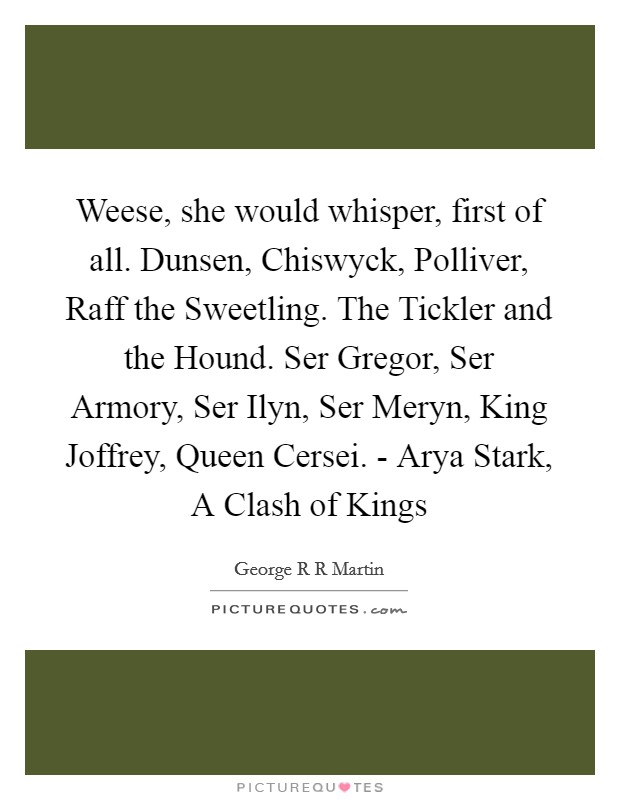 Weese, she would whisper, first of all. Dunsen, Chiswyck, Polliver, Raff the Sweetling. The Tickler and the Hound. Ser Gregor, Ser Armory, Ser Ilyn, Ser Meryn, King Joffrey, Queen Cersei. - Arya Stark, A Clash of Kings Picture Quote #1