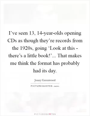 I’ve seen 13, 14-year-olds opening CDs as though they’re records from the 1920s, going ‘Look at this - there’s a little book!’... That makes me think the format has probably had its day Picture Quote #1
