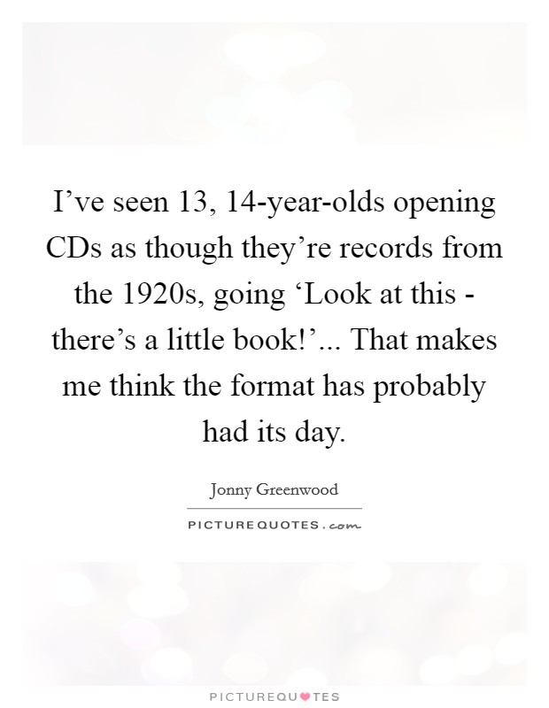 I've seen 13, 14-year-olds opening CDs as though they're records from the 1920s, going ‘Look at this - there's a little book!'... That makes me think the format has probably had its day. Picture Quote #1