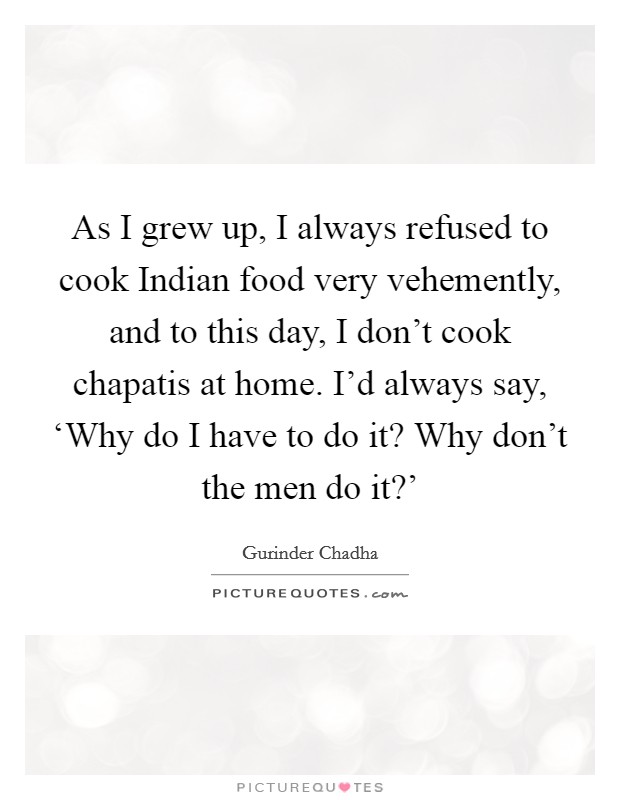 As I grew up, I always refused to cook Indian food very vehemently, and to this day, I don't cook chapatis at home. I'd always say, ‘Why do I have to do it? Why don't the men do it?' Picture Quote #1