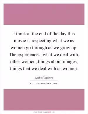 I think at the end of the day this movie is respecting what we as women go through as we grow up. The experiences, what we deal with, other women, things about images, things that we deal with as women Picture Quote #1