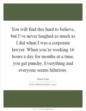 You will find this hard to believe, but I’ve never laughed as much as I did when I was a corporate lawyer. When you’re working 16 hours a day for months at a time, you get punchy. Everything and everyone seems hilarious Picture Quote #1