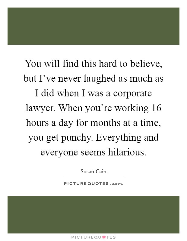 You will find this hard to believe, but I've never laughed as much as I did when I was a corporate lawyer. When you're working 16 hours a day for months at a time, you get punchy. Everything and everyone seems hilarious. Picture Quote #1
