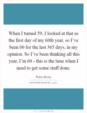 When I turned 59, I looked at that as the first day of my 60th year, so I’ve been 60 for the last 365 days, in my opinion. So I’ve been thinking all this year, I’m 60 - this is the time when I need to get some stuff done Picture Quote #1