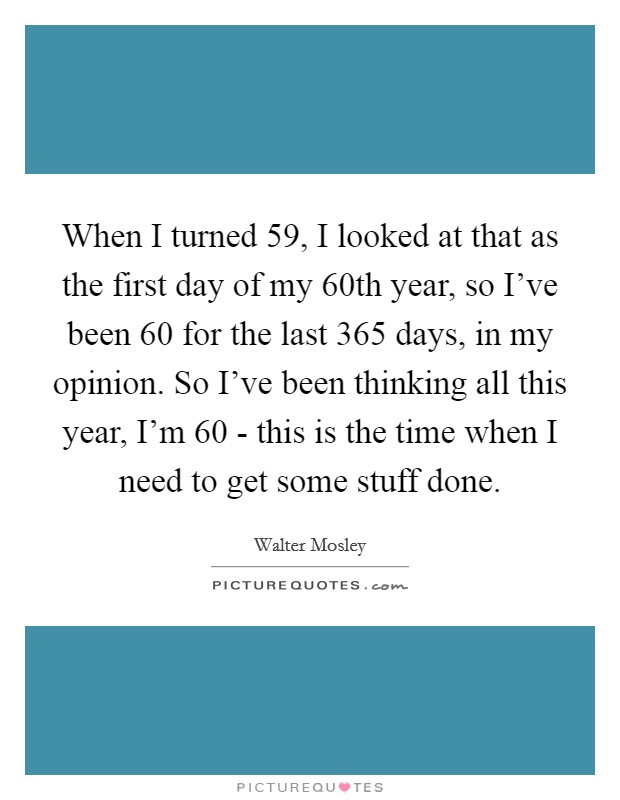 When I turned 59, I looked at that as the first day of my 60th year, so I've been 60 for the last 365 days, in my opinion. So I've been thinking all this year, I'm 60 - this is the time when I need to get some stuff done. Picture Quote #1