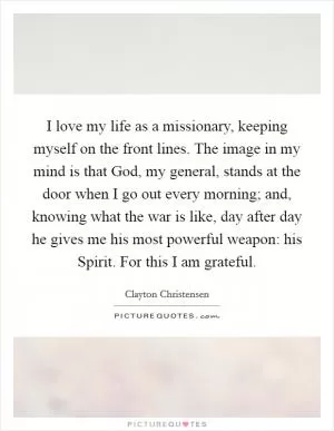 I love my life as a missionary, keeping myself on the front lines. The image in my mind is that God, my general, stands at the door when I go out every morning; and, knowing what the war is like, day after day he gives me his most powerful weapon: his Spirit. For this I am grateful Picture Quote #1