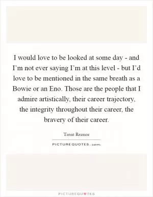 I would love to be looked at some day - and I’m not ever saying I’m at this level - but I’d love to be mentioned in the same breath as a Bowie or an Eno. Those are the people that I admire artistically, their career trajectory, the integrity throughout their career, the bravery of their career Picture Quote #1