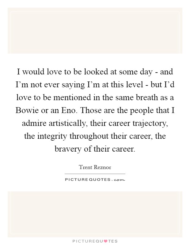 I would love to be looked at some day - and I’m not ever saying I’m at this level - but I’d love to be mentioned in the same breath as a Bowie or an Eno. Those are the people that I admire artistically, their career trajectory, the integrity throughout their career, the bravery of their career Picture Quote #1