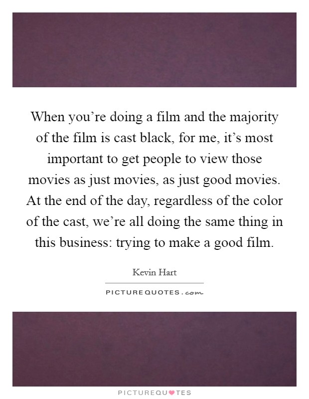 When you're doing a film and the majority of the film is cast black, for me, it's most important to get people to view those movies as just movies, as just good movies. At the end of the day, regardless of the color of the cast, we're all doing the same thing in this business: trying to make a good film. Picture Quote #1