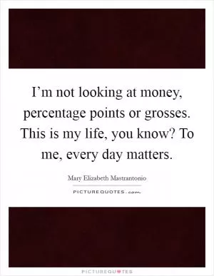 I’m not looking at money, percentage points or grosses. This is my life, you know? To me, every day matters Picture Quote #1