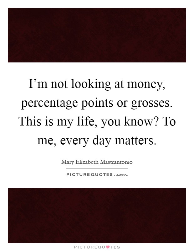 I'm not looking at money, percentage points or grosses. This is my life, you know? To me, every day matters. Picture Quote #1