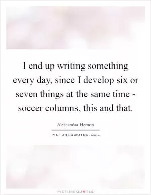 I end up writing something every day, since I develop six or seven things at the same time - soccer columns, this and that Picture Quote #1