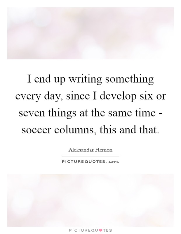 I end up writing something every day, since I develop six or seven things at the same time - soccer columns, this and that. Picture Quote #1