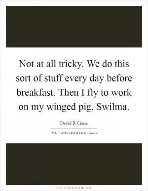 Not at all tricky. We do this sort of stuff every day before breakfast. Then I fly to work on my winged pig, Swilma Picture Quote #1