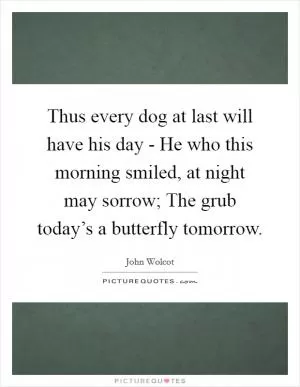 Thus every dog at last will have his day - He who this morning smiled, at night may sorrow; The grub today’s a butterfly tomorrow Picture Quote #1