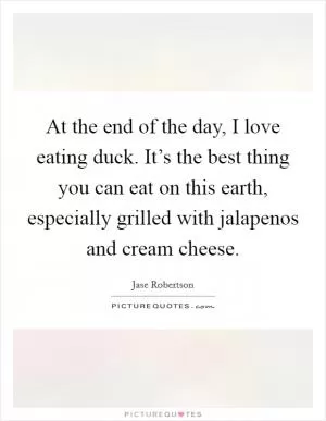 At the end of the day, I love eating duck. It’s the best thing you can eat on this earth, especially grilled with jalapenos and cream cheese Picture Quote #1