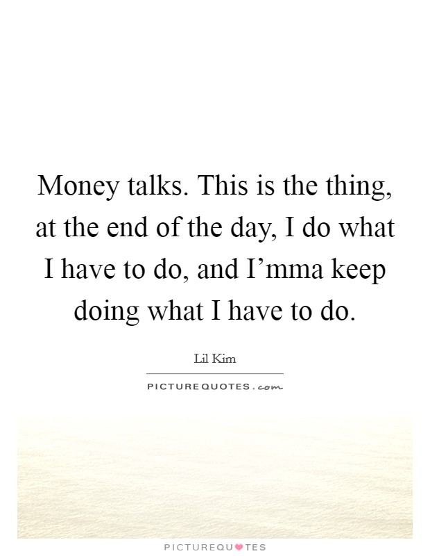 Money talks. This is the thing, at the end of the day, I do what I have to do, and I'mma keep doing what I have to do. Picture Quote #1