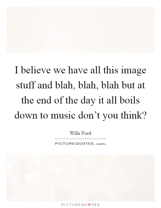 I believe we have all this image stuff and blah, blah, blah but at the end of the day it all boils down to music don't you think? Picture Quote #1