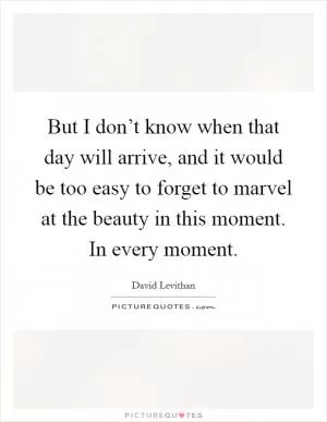 But I don’t know when that day will arrive, and it would be too easy to forget to marvel at the beauty in this moment. In every moment Picture Quote #1
