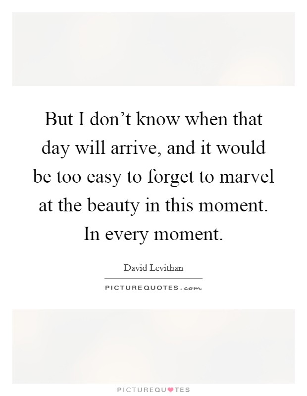 But I don't know when that day will arrive, and it would be too easy to forget to marvel at the beauty in this moment. In every moment. Picture Quote #1