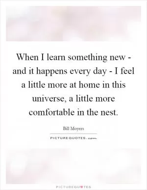 When I learn something new - and it happens every day - I feel a little more at home in this universe, a little more comfortable in the nest Picture Quote #1