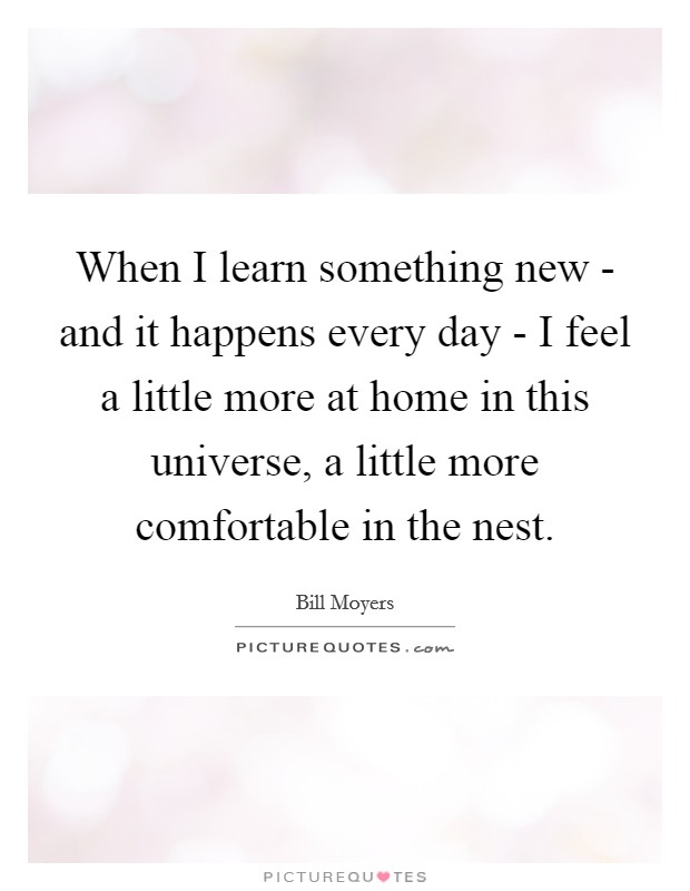 When I learn something new - and it happens every day - I feel a little more at home in this universe, a little more comfortable in the nest. Picture Quote #1