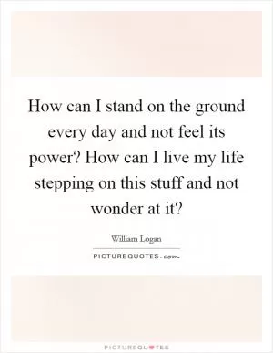 How can I stand on the ground every day and not feel its power? How can I live my life stepping on this stuff and not wonder at it? Picture Quote #1