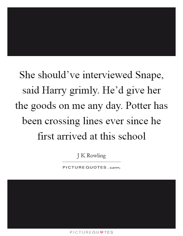 She should've interviewed Snape, said Harry grimly. He'd give her the goods on me any day. Potter has been crossing lines ever since he first arrived at this school Picture Quote #1