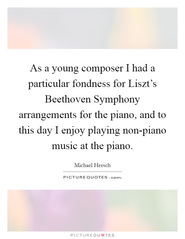 As a young composer I had a particular fondness for Liszt's Beethoven Symphony arrangements for the piano, and to this day I enjoy playing non-piano music at the piano. Picture Quote #1