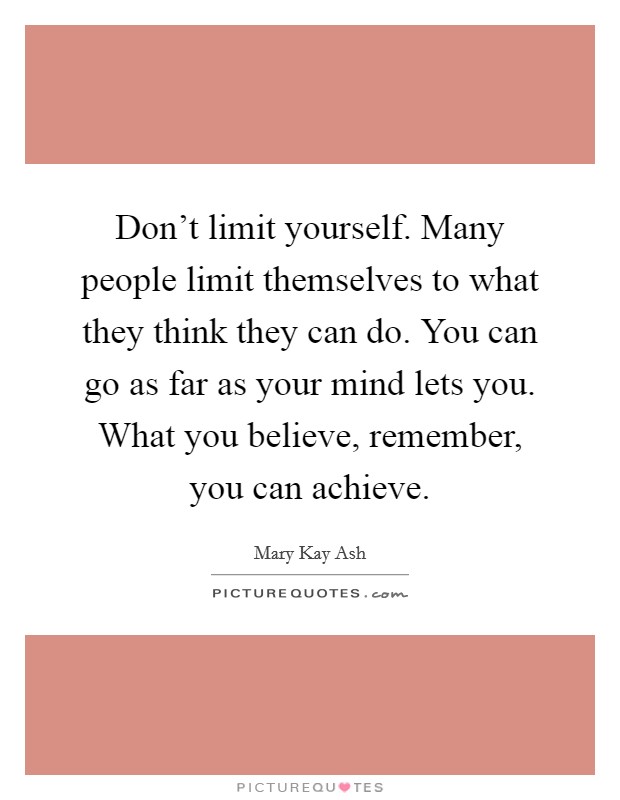 Don't limit yourself. Many people limit themselves to what they think they can do. You can go as far as your mind lets you. What you believe, remember, you can achieve. Picture Quote #1