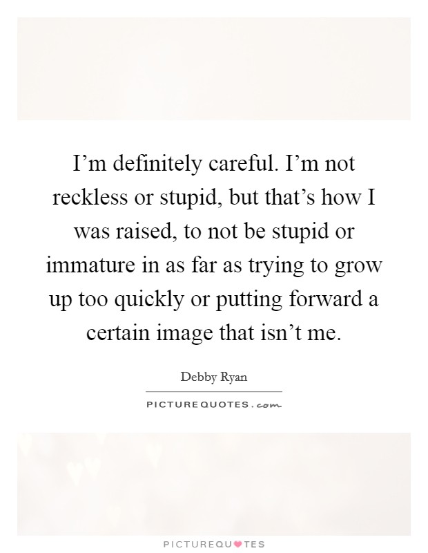 I'm definitely careful. I'm not reckless or stupid, but that's how I was raised, to not be stupid or immature in as far as trying to grow up too quickly or putting forward a certain image that isn't me. Picture Quote #1