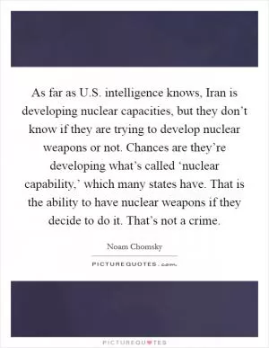 As far as U.S. intelligence knows, Iran is developing nuclear capacities, but they don’t know if they are trying to develop nuclear weapons or not. Chances are they’re developing what’s called ‘nuclear capability,’ which many states have. That is the ability to have nuclear weapons if they decide to do it. That’s not a crime Picture Quote #1