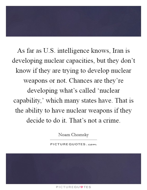 As far as U.S. intelligence knows, Iran is developing nuclear capacities, but they don't know if they are trying to develop nuclear weapons or not. Chances are they're developing what's called ‘nuclear capability,' which many states have. That is the ability to have nuclear weapons if they decide to do it. That's not a crime. Picture Quote #1