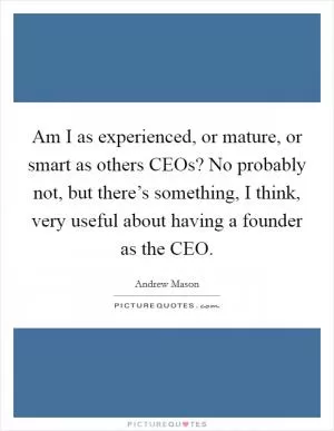 Am I as experienced, or mature, or smart as others CEOs? No probably not, but there’s something, I think, very useful about having a founder as the CEO Picture Quote #1